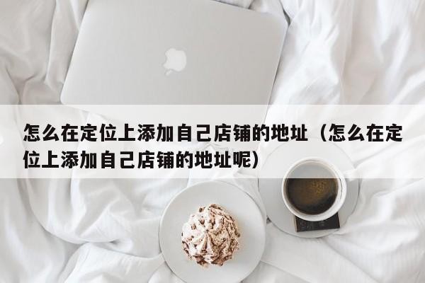 怎么在定位上添加自己店铺的地址（怎么在定位上添加自己店铺的地址呢）